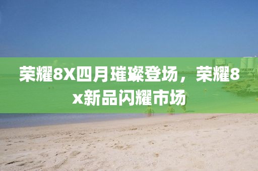 荣耀8X四月璀璨登场，荣耀8x新品闪耀市场