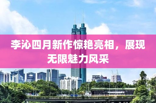 李沁四月新作惊艳亮相，展现无限魅力风采