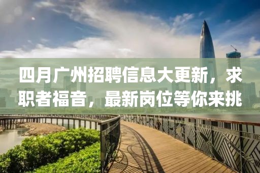 四月广州招聘信息大更新，求职者福音，最新岗位等你来挑