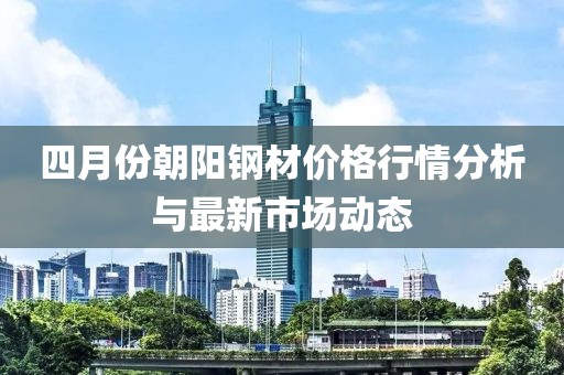 四月份朝阳钢材价格行情分析与最新市场动态