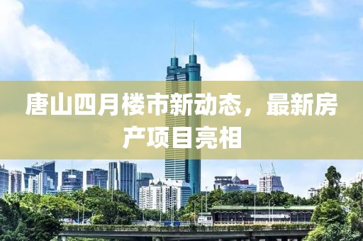 唐山四月楼市新动态，最新房产项目亮相