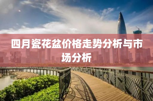 四月瓷花盆价格走势分析与市场分析
