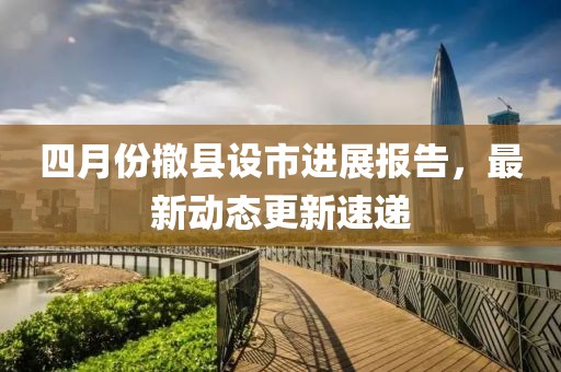 四月份撤县设市进展报告，最新动态更新速递