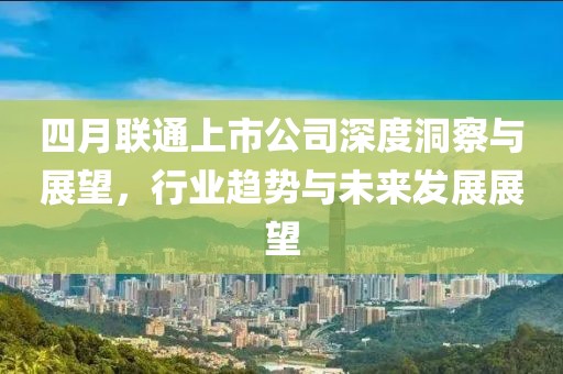 四月联通上市公司深度洞察与展望，行业趋势与未来发展展望