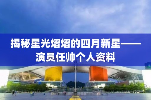 揭秘星光熠熠的四月新星——演员任帅个人资料