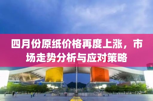 四月份原纸价格再度上涨，市场走势分析与应对策略