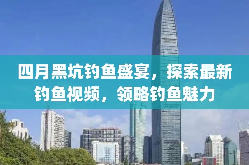 四月黑坑钓鱼盛宴，探索最新钓鱼视频，领略钓鱼魅力