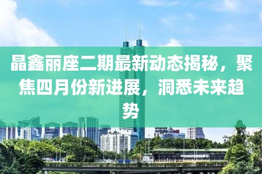 晶鑫丽座二期最新动态揭秘，聚焦四月份新进展，洞悉未来趋势