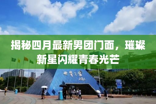 揭秘四月最新男团门面，璀璨新星闪耀青春光芒