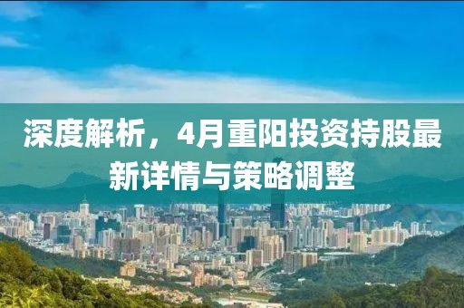 深度解析，4月重阳投资持股最新详情与策略调整