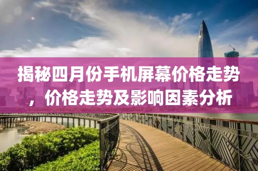 揭秘四月份手机屏幕价格走势，价格走势及影响因素分析