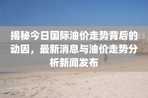 揭秘今日国际油价走势背后的动因，最新消息与油价走势分析新闻发布