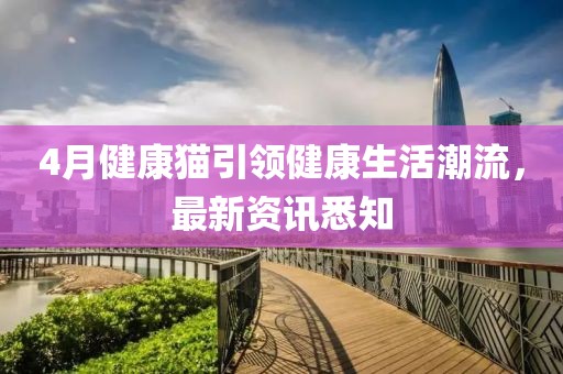 4月健康猫引领健康生活潮流，最新资讯悉知