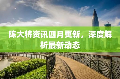 陈大将资讯四月更新，深度解析最新动态