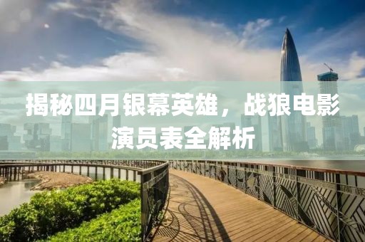 揭秘四月银幕英雄，战狼电影演员表全解析