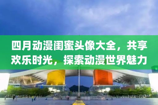 四月动漫闺蜜头像大全，共享欢乐时光，探索动漫世界魅力