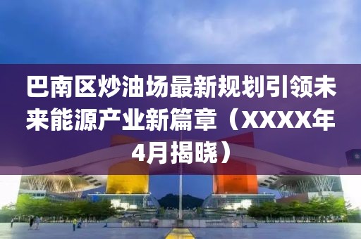 巴南区炒油场最新规划引领未来能源产业新篇章（XXXX年4月揭晓）