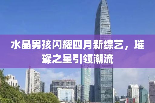 水晶男孩闪耀四月新综艺，璀璨之星引领潮流