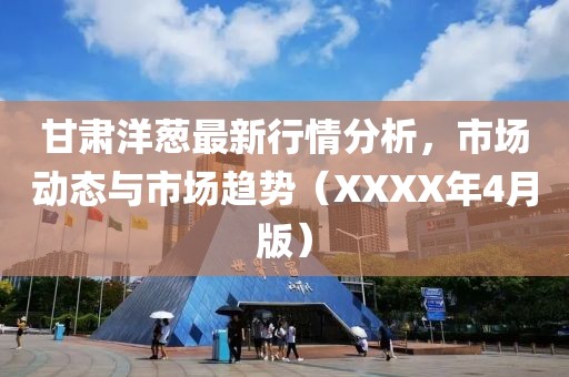 甘肃洋葱最新行情分析，市场动态与市场趋势（XXXX年4月版）