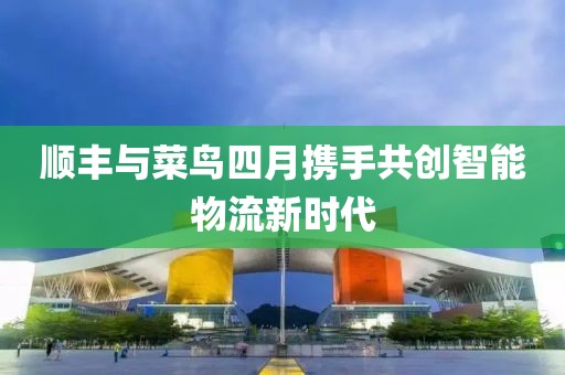 顺丰与菜鸟四月携手共创智能物流新时代