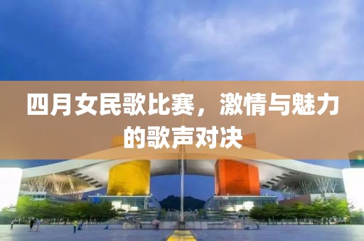 四月女民歌比赛，激情与魅力的歌声对决