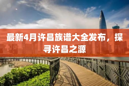 最新4月许昌族谱大全发布，探寻许昌之源