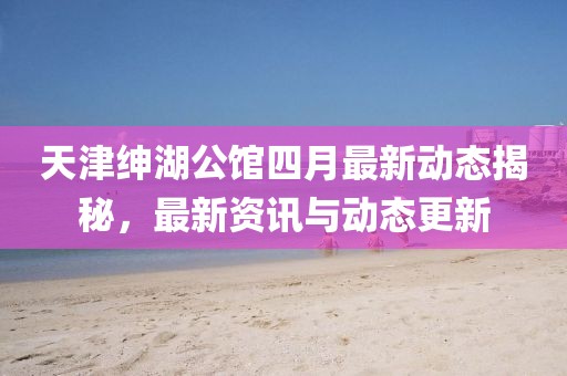 天津绅湖公馆四月最新动态揭秘，最新资讯与动态更新