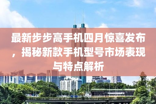 最新步步高手机四月惊喜发布，揭秘新款手机型号市场表现与特点解析