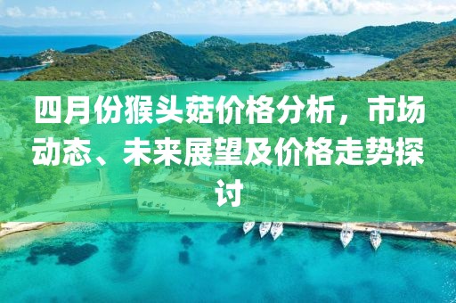 四月份猴头菇价格分析，市场动态、未来展望及价格走势探讨