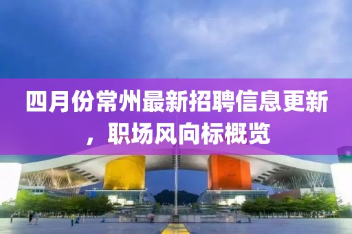 四月份常州最新招聘信息更新，职场风向标概览