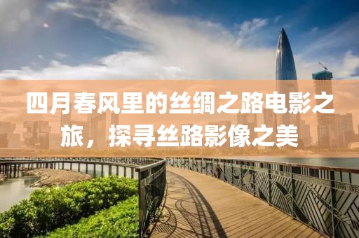 四月春风里的丝绸之路电影之旅，探寻丝路影像之美
