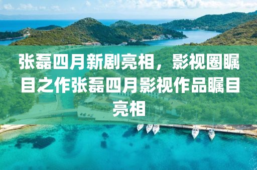 张磊四月新剧亮相，影视圈瞩目之作张磊四月影视作品瞩目亮相
