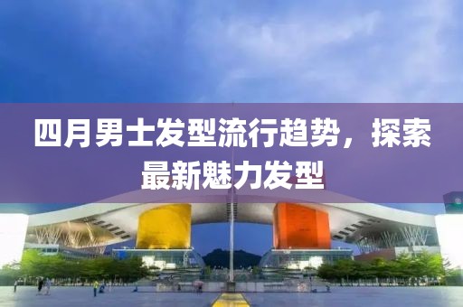 四月男士发型流行趋势，探索最新魅力发型