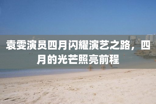 袁雯演员四月闪耀演艺之路，四月的光芒照亮前程