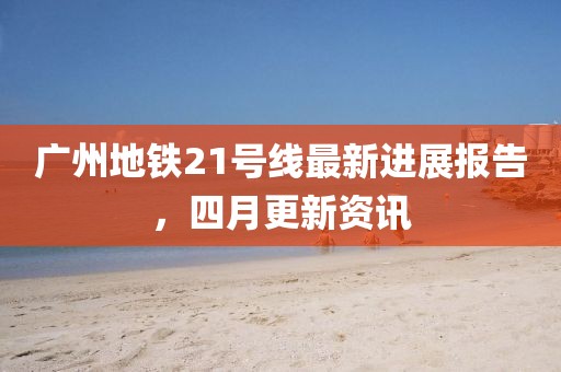 广州地铁21号线最新进展报告，四月更新资讯