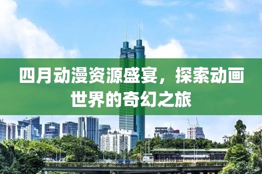 四月动漫资源盛宴，探索动画世界的奇幻之旅