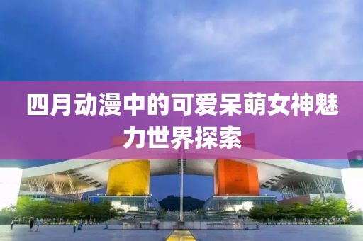 四月动漫中的可爱呆萌女神魅力世界探索