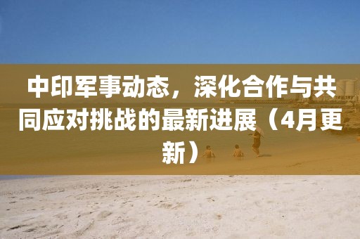 中印军事动态，深化合作与共同应对挑战的最新进展（4月更新）