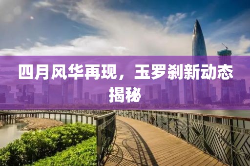 四月风华再现，玉罗刹新动态揭秘