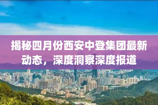 揭秘四月份西安中登集团最新动态，深度洞察深度报道