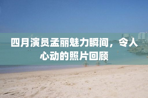 四月演员孟丽魅力瞬间，令人心动的照片回顾