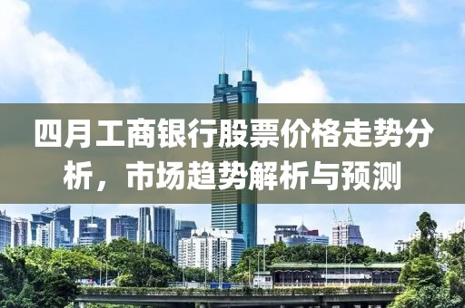 四月工商银行股票价格走势分析，市场趋势解析与预测