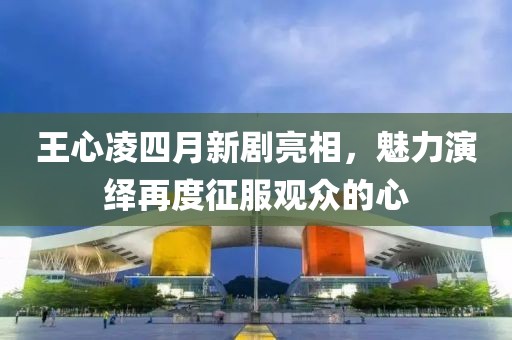 王心凌四月新剧亮相，魅力演绎再度征服观众的心