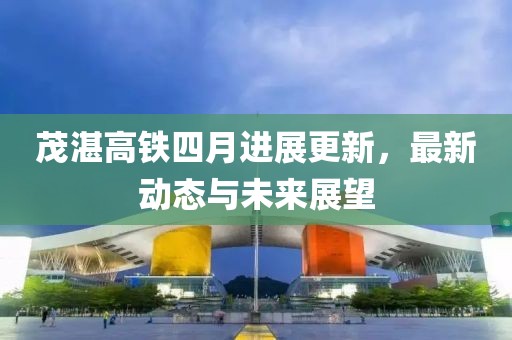 茂湛高铁四月进展更新，最新动态与未来展望
