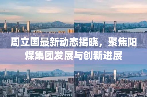 周立国最新动态揭晓，聚焦阳煤集团发展与创新进展