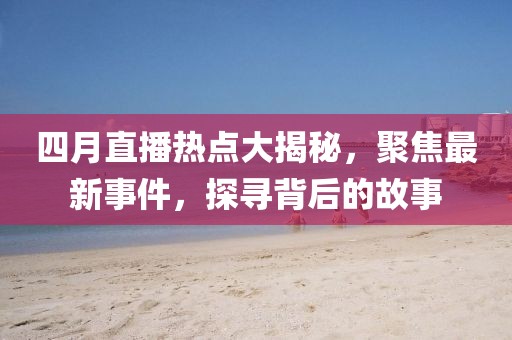 四月直播热点大揭秘，聚焦最新事件，探寻背后的故事