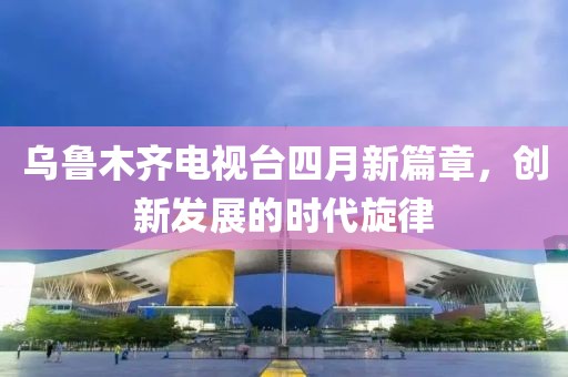乌鲁木齐电视台四月新篇章，创新发展的时代旋律