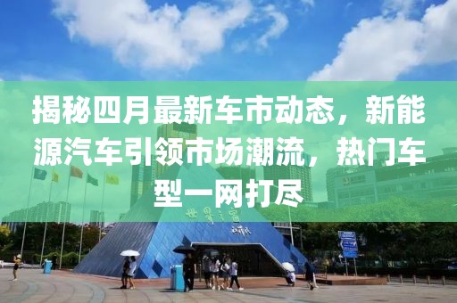 揭秘四月最新车市动态，新能源汽车引领市场潮流，热门车型一网打尽