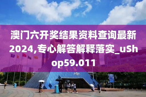 澳门六开奖结果资料查询最新2024,专心解答解释落实_uShop59.011