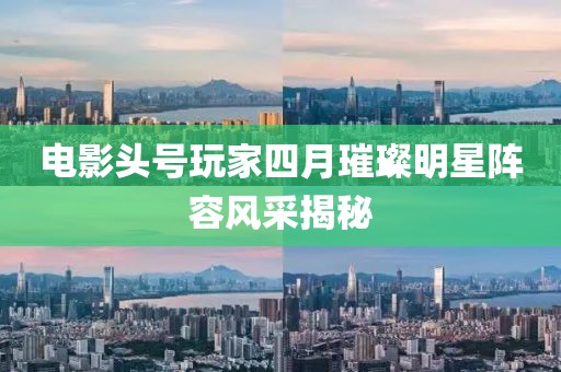 电影头号玩家四月璀璨明星阵容风采揭秘